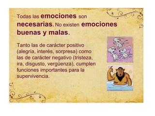 Todas las emociones son
necesarias. No existen emociones
buenas y malas.
Tanto las de carácter positivo
(alegría, interés, sorpresa) como
las de carácter negativo (tristeza,
ira, disgusto, vergüenza), cumplen
funciones importantes para la
supervivencia.
 