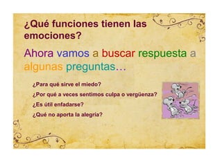 ¿Qué funciones tienen las
emociones?
Ahora vamos a buscar respuesta a
algunas preguntas…
 ¿Para qué sirve el miedo?
 ¿Por qué a veces sentimos culpa o vergüenza?
 ¿Es útil enfadarse?
 ¿Qué no aporta la alegría?
 