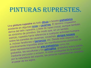 PINTURAS RUPRESTES.Una pintura rupestre es todo dibujo o boceto prehistórico existente en algunas rocas y cavernas. El término «rupestre» deriva del latín rupestris, y éste de rupes (roca), aunque también es sinónimo de primitivo. De modo que, en un sentido estricto, rupestre haría referencia a cualquier actividad humana sobre las paredes de cavernas, covachas, abrigos rocosos e, incluso farallones o barrancos, etc. Desde este aspecto, es prácticamente imposible aislar las manifestaciones pictóricas de otras representaciones del arte prehistórico como los grabados, las esculturas y los petroglifos, grabados sobre piedra mediante percusión o erosión. Al estar protegidas de la erosión por la naturaleza del soporte, las pinturas rupestres han resistido el pasar de los siglos.