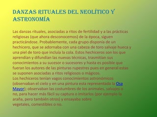 DANZAS RITUALES DEL NEOLÍTICO Y ASTRONOMÍALas danzas rituales, asociadas a ritos de fertilidad y a las prácticas religiosas (que ahora desconocemos) de la época, siguen practicándose. Probablemente, cada grupo disponía de un hechicero, que se adornaba con una cabeza de toro salvaje hueca y una piel de toro que incluía la cola. Estos hechiceros son los que aprendían y difundían las nuevas técnicas, trasmitían sus conocimientos a su sucesor o sucesores y hasta es posible que fueran los autores de las pinturas rupestres pues en general estas se suponen asociadas a ritos religiosos o mágicos.Los hechiceros tenían vagos conocimientos astronómicos (observaban el cielo y en una pintura esta representada la Osa Mayor); observaban las costumbres de los animales, salvajes o no, para hacer más fácil su captura o imitarlos (por ejemplo la araña, pero también otros) y ensayaba sobre vegetales, comestibles o no.