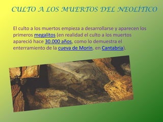 CULTO A LOS MUERTOS DEL NEOLÍTICOEl culto a los muertos empieza a desarrollarse y aparecen los primeros megalitos (en realidad el culto a los muertos apareció hace 30.000 años, como lo demuestra el enterramiento de la cueva de Morín, en Cantabria).