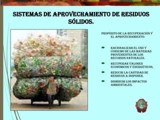 SISTEMAS DE APROVECHAMIENTO DE RESIDUOS
SÓLIDOS.
Propósito de la recuperación y
el aprovechamiento:
 Racionalizar el uso y
consumo de las materias
provenientes de los
recursos naturales.
 Recuperar valores
económicos y energéticos,
 Reducir la cantidad de
residuos a disponer.
 Disminuir los impactos
ambientales.
 