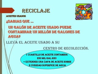 Reciclaje
Aceites usados
¿Sabias que …
un galón de aceite usado puede
contaminar un millón de galones de
agua?
Lleva el aceite usado a su
Centro de Recolección.
1 cuartillo de aceite contamina
250 mil gal H2O
= extender una capa de aceite sobre
2 cuerdas superfice de agua
 