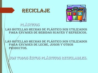 Reciclaje
Plásticos
Las botellas hechas de plástico son utilizados
para envases de bebidas suaves y refrescos.
Las botellas hechas de plástico son utilizados
para envases de leche, jugos y otros
productos.
Son todos éstos plásticos reciclables.
 