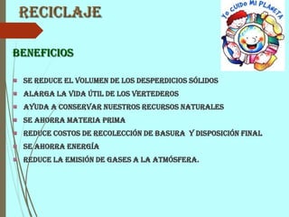 Reciclaje
Beneficios
Se reduce el volumen de los desperdicios sólidos
Alarga la vida útil de los vertederos
Ayuda a conservar nuestros recursos naturales
Se ahorra materia prima
Reduce costos de recolección de basura y disposición final
Se ahorra energía
Reduce la emisión de gases a la atmósfera.
 