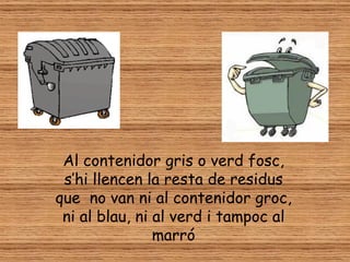 Al contenidor gris o verd fosc,
 s’hi llencen la resta de residus
que no van ni al contenidor groc,
 ni al blau, ni al verd i tampoc al
                marró
 