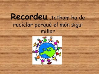 Recordeu...tothom ha de
reciclar perquè el món sigui
           millor
 