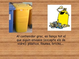 Al contenidor groc, es llença tot el
que siguin envasos (excepte els de
 vidre): plàstics, llaunes, bricks,…
 