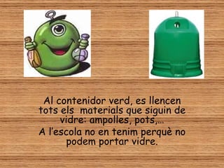 Al contenidor verd, es llencen
tots els materials que siguin de
     vidre: ampolles, pots,…
A l’escola no en tenim perquè no
       podem portar vidre.
 