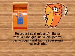 En aquest contenidor s’hi llença
tota la roba que no volem, per tal
que la puguin utilitzar les persones
           necessitades
 
