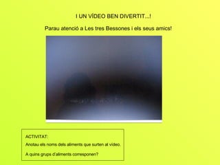 I UN VÍDEO BEN DIVERTIT...! Parau atenció a Les tres Bessones i els seus amics! ACTIVITAT: Anotau els noms dels aliments que surten al vídeo.  A quins grups d’aliments corresponen?   