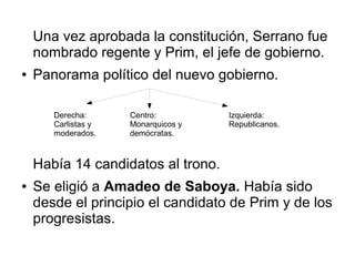 Una vez aprobada la constitución, Serrano fue
    nombrado regente y Prim, el jefe de gobierno.
●   Panorama político del nuevo gobierno.

       Derecha:      Centro:         Izquierda:
       Carlistas y   Monarquicos y   Republicanos.
       moderados.    demócratas.



    Había 14 candidatos al trono.
●   Se eligió a Amadeo de Saboya. Había sido
    desde el principio el candidato de Prim y de los
    progresistas.
 