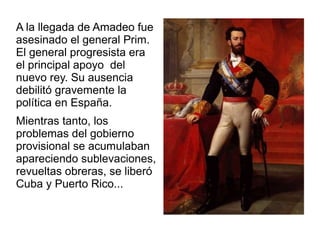 A la llegada de Amadeo fue
asesinado el general Prim.
El general progresista era
el principal apoyo del
nuevo rey. Su ausencia
debilitó gravemente la
política en España.
Mientras tanto, los
problemas del gobierno
provisional se acumulaban
apareciendo sublevaciones,
revueltas obreras, se liberó
Cuba y Puerto Rico...
 