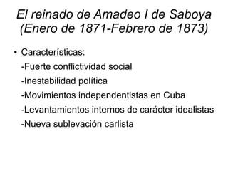 El reinado de Amadeo I de Saboya
(Enero de 1871-Febrero de 1873)
●   Características:
    -Fuerte conflictividad social
    -Inestabilidad política
    -Movimientos independentistas en Cuba
    -Levantamientos internos de carácter idealistas
    -Nueva sublevación carlista
 