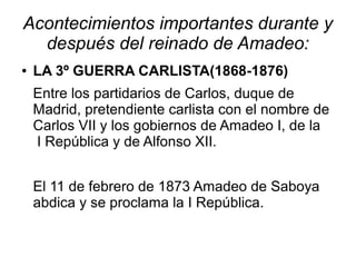 Acontecimientos importantes durante y
  después del reinado de Amadeo:
●   LA 3º GUERRA CARLISTA(1868-1876)
    Entre los partidarios de Carlos, duque de
    Madrid, pretendiente carlista con el nombre de
    Carlos VII y los gobiernos de Amadeo I, de la
    I República y de Alfonso XII.


    El 11 de febrero de 1873 Amadeo de Saboya
    abdica y se proclama la I República.
 
