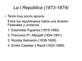 La I República (1873-1874)
●   Tenía muy pocos apoyos
    Entre los repúblicanos había una división:
    Federales y Unitarios.
    1. Estanislas Figueras (1819-1882)
    2. Francisco Pi i Margall (1824-1901)
    3. Nicolás Salmerón (1838-1908)
    4. Emilio Castelar y Ripoll (1832-1899)
 