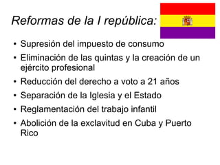 Reformas de la I república:
●   Supresión del impuesto de consumo
●   Eliminación de las quintas y la creación de un
    ejército profesional
●   Reducción del derecho a voto a 21 años
●   Separación de la Iglesia y el Estado
●   Reglamentación del trabajo infantil
●   Abolición de la exclavitud en Cuba y Puerto
    Rico
 