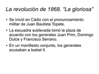 La revolución de 1868. “La gloriosa”
●   Se inició en Cádiz con el pronunciamiento
    militar de Juan Bautista Topete.
●   La escuadra sublevada tomó la plaza de
    acuerdo con los generales Juan Prim, Domingo
    Dulce y Francisco Serrano.
●   En un manifiesto conjunto, los generales
    acusaban a Isabel II.
 