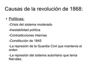 Causas de la revolución de 1868:
●   Políticas:
    -Crisis del sistema moderado
    -Inestabilidad política
    -Contradicciones internas
    -Constitución de 1845
    -La represión de la Guardia Civil que mantenía el
    orden
    -La represión del sistema autoritario que tenía
    Narváez.
 