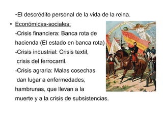-El descrédito personal de la vida de la reina.
●   Económicas-sociales:
    -Crisis financiera: Banca rota de
    hacienda (El estado en banca rota)
    -Crisis industrial: Crisis textil,
    crisis del ferrocarril.
    -Crisis agraria: Malas cosechas
    dan lugar a enfermedades,
    hambrunas, que llevan a la
    muerte y a la crisis de subsistencias.
 