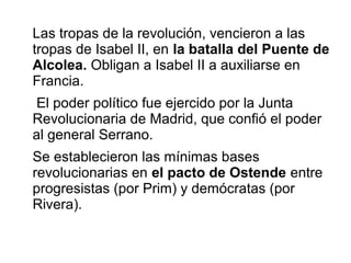 Las tropas de la revolución, vencieron a las
tropas de Isabel II, en la batalla del Puente de
Alcolea. Obligan a Isabel II a auxiliarse en
Francia.
El poder político fue ejercido por la Junta
Revolucionaria de Madrid, que confió el poder
al general Serrano.
Se establecieron las mínimas bases
revolucionarias en el pacto de Ostende entre
progresistas (por Prim) y demócratas (por
Rivera).
 