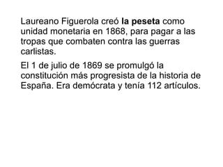 Laureano Figuerola creó la peseta como
unidad monetaria en 1868, para pagar a las
tropas que combaten contra las guerras
carlistas.
El 1 de julio de 1869 se promulgó la
constitución más progresista de la historia de
España. Era demócrata y tenía 112 artículos.
 