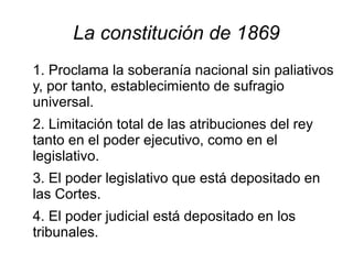 La constitución de 1869
1. Proclama la soberanía nacional sin paliativos
y, por tanto, establecimiento de sufragio
universal.
2. Limitación total de las atribuciones del rey
tanto en el poder ejecutivo, como en el
legislativo.
3. El poder legislativo que está depositado en
las Cortes.
4. El poder judicial está depositado en los
tribunales.
 