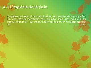 4.1.L’església de la Guia
 L'església es troba el barri de la Guia, fou construïda als anys 20.
Era uns església substituïa per una altre molt mes gran que es
trobava mes avall i que va ser enderrocada per fer-hi passar les vies
del tren.
 