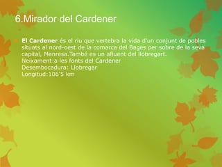 6.Mirador del Cardener
 El Cardener és el riu que vertebra la vida d'un conjunt de pobles
situats al nord-oest de la comarca del Bages per sobre de la seva
capital, Manresa.També es un afluent del llobregart.
Neixament:a les fonts del Cardener
Desembocadura: Llobregar
Longitud:106’5 km
 
