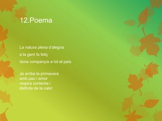 12.Poema
La natura plena d’alegria
a la gent fa feliç
dona companyia a tot el país
Ja arriba la primavera
amb pau i amor
respira contenta i
disfruta de la calor
 