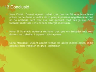 13.Conclusió
 Joan Clotet: Durant aquest treball crec que he fet una bona feina
potser no he donat el millor de m perquè pensava negativament que
no ho acabaria però crec que ens quedarà molt bes ja que hem
treballat molt tots i ens hi hem esforçat moltíssim.
 Hana El Ouahabi: Aquesta setmana crec que em treballat tots com
devíem de treballar, i esperem tots aprovar.
 Carla Mercadal: Durant aquest treball he aprés moltes coses, m’ha
agradat molt treballar en grup i participar.
 