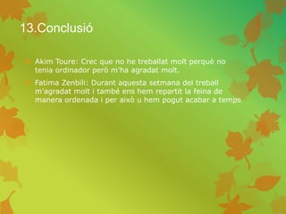 13.Conclusió
 Akim Toure: Crec que no he treballat molt perquè no
tenia ordinador però m’ha agradat molt.
 Fatima Zenbili: Durant aquesta setmana del treball
m'agradat molt i també ens hem repartit la feina de
manera ordenada i per això u hem pogut acabar a temps
 
