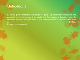 1.Introducció
 El nostre grup s’anomena “els follets del gorg” i us donem la benvinguda, ara
presentarem el recorregut i les parts que hem visitat a l’anella verda de
Manresa. I també us explicarem el que hem fet durant la setmana del treball
de Síntesi.
Esprem que us agradi.
 