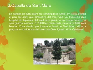 2.Capella de Sant Marc
• La capella de Sant Marc fou construïda el segle XV. Esta situada
al peu del camí que arrancava del Pont Vell, fou l'església d'un
hospital de leprosos, del qual avui quasi no en queden restes, ni
se’n guarda memòria. El 1898 fou restaurada, però l'any 1907 sofrí
l'embat d'una riuada que inundà el barri de Sant Marc, situat a
prop de la confluència del torrent de Sant Ignasi i el riu Cardener.
 