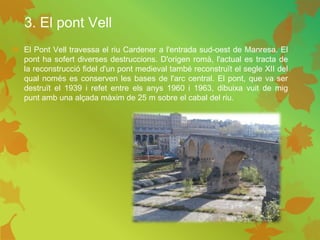 3. El pont Vell
 El Pont Vell travessa el riu Cardener a l'entrada sud-oest de Manresa. El
pont ha sofert diverses destruccions. D'origen romà, l'actual es tracta de
la reconstrucció fidel d'un pont medieval també reconstruït el segle XII del
qual només es conserven les bases de l'arc central. El pont, que va ser
destruït el 1939 i refet entre els anys 1960 i 1963, dibuixa vuit de mig
punt amb una alçada màxim de 25 m sobre el cabal del riu.
 