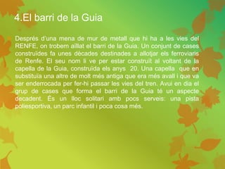 4.El barri de la Guia
 Després d’una mena de mur de metall que hi ha a les vies del
RENFE, on trobem aïllat el barri de la Guia. Un conjunt de cases
construïdes fa unes dècades destinades a allotjar els ferroviaris
de Renfe. El seu nom li ve per estar construït al voltant de la
capella de la Guia, construïda els anys 20. Una capella que en
substituïa una altre de molt més antiga que era més avall i que va
ser enderrocada per fer-hi passar les vies del tren. Avui en dia el
grup de cases que forma el barri de la Guia té un aspecte
decadent. És un lloc solitari amb pocs serveis: una pista
poliesportiva, un parc infantil i poca cosa més.
 