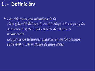 1.- Definición:   Los tiburones son miembros de la clase Chondrichthyes, la cual incluye a las rayas y las quimeras. Existen 368 especies de tiburones reconocidas.  Los primeros tiburones aparecieron en los océanos entre 400 y 350 millones de años atrás. 