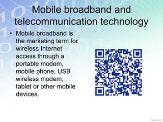 Mobile broadband and 
telecommunication technology 
• Mobile broadband is 
the marketing term for 
wireless Internet 
access through a 
portable modem, 
mobile phone, USB 
wireless modem, 
tablet or other mobile 
devices. 
 