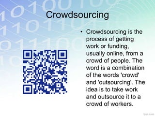 Crowdsourcing 
• Crowdsourcing is the 
process of getting 
work or funding, 
usually online, from a 
crowd of people. The 
word is a combination 
of the words 'crowd' 
and 'outsourcing'. The 
idea is to take work 
and outsource it to a 
crowd of workers. 
 