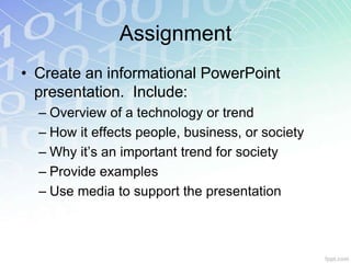 Assignment 
• Create an informational PowerPoint 
presentation. Include: 
– Overview of a technology or trend 
– How it effects people, business, or society 
– Why it’s an important trend for society 
– Provide examples 
– Use media to support the presentation 
