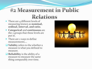 #2 Measurement in Public RelationsThere are 4 different levels of measuring known as nominal, ordinal, interval, and ratio.Categorical and continuous are the 2 groups that these levels are put in.There are 2 ways to define measurements….Validity refers to the whether a measure is what you defined to measure.