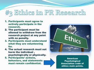 Reliability is the ability of a measure to measure the same thing comparably over time. #3 Ethics in PR ResearchParticipants must agree to actively participate in the research.The participant must be allowed to withdraw from the research project at any point with no penalty.Participants must understand what they are volunteering for.The actual research must not harm the individual , psychologically or physically.Participants’ actions, behaviors, and statements must remain confidential.American PsychologicalAssociation code of ethics main points.