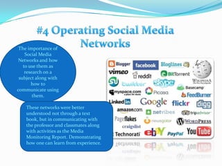#4Operating Social Media NetworksThe importance of Social Media Networks and how to use them as research on a subject along with how to communicate using them.These networks were better understood not through a text book, but in communicating with the professor and classmates along with activities as the Media Monitoring Report. Demonstrating how one can learn from experience. 