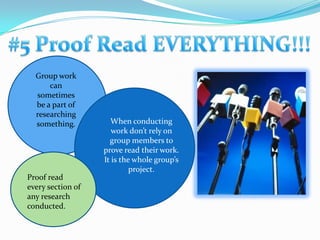 #5 Proof Read EVERYTHING!!!Group work can sometimes be a part of researching something.When conducting work don’t rely on group members to prove read their work. It is the whole group’s project. Proof read every section of any research conducted.