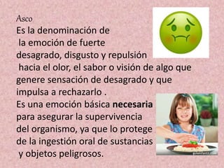 Asco
Es la denominación de
la emoción de fuerte
desagrado, disgusto y repulsión
hacia el olor, el sabor o visión de algo que
genere sensación de desagrado y que
impulsa a rechazarlo .
Es una emoción básica necesaria
para asegurar la supervivencia
del organismo, ya que lo protege
de la ingestión oral de sustancias
y objetos peligrosos.
 