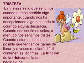 TRISTEZA
La tristeza es lo que sentimos
cuando hemos perdido algo
importante, cuando nos ha
decepcionado algo o cuando ha
ocurrido alguna desgracia.
Cuando nos sentimos solos, a
menudo nos sentimos tristes.
Cuando estamos tristes, es
posible que tengamos ganas de
llorar, y a veces resultará difícil
contener las lágrimas. La función
de la tristeza es la de
 