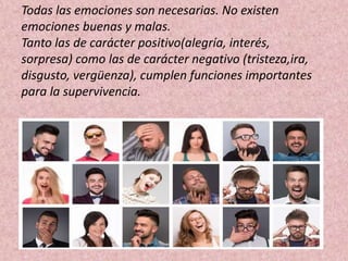 Todas las emociones son necesarias. No existen
emociones buenas y malas.
Tanto las de carácter positivo(alegría, interés,
sorpresa) como las de carácter negativo (tristeza,ira,
disgusto, vergüenza), cumplen funciones importantes
para la supervivencia.
 