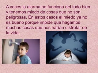 A veces la alarma no funciona del todo bien
y tenemos miedo de cosas que no son
peligrosas. En estos casos el miedo ya no
es bueno porque impide que hagamos
muchas cosas que nos harían disfrutar de
la vida.
 