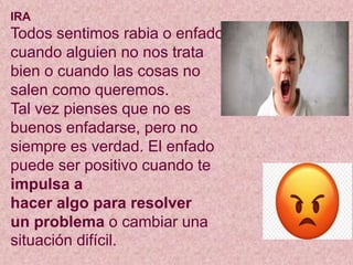 IRA
Todos sentimos rabia o enfado
cuando alguien no nos trata
bien o cuando las cosas no
salen como queremos.
Tal vez pienses que no es
buenos enfadarse, pero no
siempre es verdad. El enfado
puede ser positivo cuando te
impulsa a
hacer algo para resolver
un problema o cambiar una
situación difícil.
 
