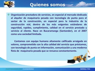 Quienes somos Organización prestadora de servicios, en especial al mercado dedicada al alquiler de maquinaria pesada con tecnología de punta para el sector de la construcción, en especial para la industria de la construcción vial, dentro de los más exigentes estándares de seguridad, rapidez, cumplimiento, calidad en el servicio prestado y servicio al cliente.   Nace en Bucaramanga (Santander), en el 2007 como una sociedad limitada.    Contamos con equipo humano altamente calificado arraigado en valores, comprometido con la alta calidad del servicio que préstamos, con tecnología de punta en información, comunicación y una moderna flota de  maquinaria pesada que se renueva constantemente. [email_address]  -31656096962 BUMAQ LTDA 